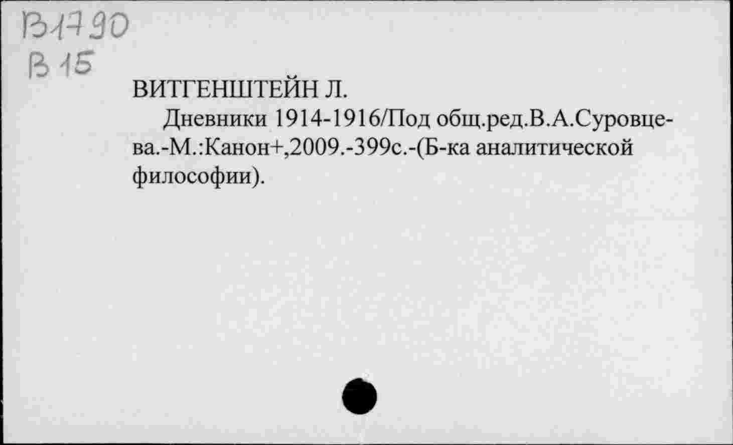 ﻿гмззо
ВИТГЕНШТЕЙН Л.
Дневники 1914-1916/Под общ.ред.В.А.Суровце-ва.-М.:Канон+,2009.-399с.-(Б-ка аналитической философии).